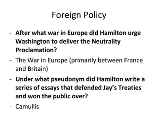 Foreign Policy After what war in Europe did Hamilton urge Washington to deliver the Neutrality Proclamation?   The War in Europe (primarily between France and Britain) Under what pseudonym did Hamilton write a series of essays that defended Jay’s Treaties and won the public over?   Camullis 