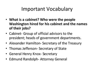 Important Vocabulary What is a cabinet? Who were the people Washington hired for his cabinet and the names of their jobs?   Cabinet- Group of official advisors to the president; heads of government departments.  Alexander Hamilton- Secretary of the Treasury Thomas Jefferson- Secretary of State General Henry Knox- Secretary Edmund Randolph- Attorney General  
