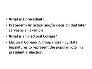 What is a precedent? Precedent- An action and/or decision that later serves as an example.  What is an Electoral College? Electoral College- A group chosen by state legislatures to represent the popular vote in a presidential election.  