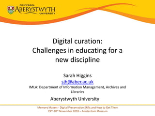 Digital curation:
Challenges in educating for a
new discipline
Sarah Higgins
sjh@aber.ac.uk
IMLA: Department of Information Management, Archives and
Libraries
Aberystwyth University
Memory Makers - Digital Preservation Skills and How to Get Them
29th-30th November 2018 – Amsterdam Museum
 