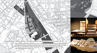 Urban Renewal _ Jewelry District, Providence Rhode Island_ Instructor Lili Herman, Fall ‘05
                With the relocation of Interstate 195, the historic Jewelry District will be reconnected with downtown
                Providence. The district’s waterfront location was an incentive for continuing the city grid to its edge
                by creating canals lined by student housing with an avenue of open park bisecting it. The river
                was also brougt further into the city.
 