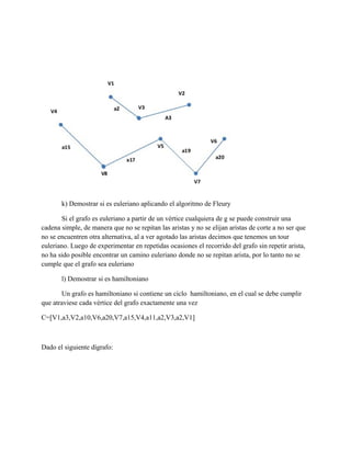 k) Demostrar si es euleriano aplicando el algoritmo de Fleury
Si el grafo es euleriano a partir de un vértice cualquiera de g se puede construir una
cadena simple, de manera que no se repitan las aristas y no se elijan aristas de corte a no ser que
no se encuentren otra alternativa, al a ver agotado las aristas decimos que tenemos un tour
euleriano. Luego de experimentar en repetidas ocasiones el recorrido del grafo sin repetir arista,
no ha sido posible encontrar un camino euleriano donde no se repitan arista, por lo tanto no se
cumple que el grafo sea euleriano
l) Demostrar si es hamiltoniano
Un grafo es hamiltoniano si contiene un ciclo hamiltoniano, en el cual se debe cumplir
que atraviese cada vértice del grafo exactamente una vez
C=[V1,a3,V2,a10,V6,a20,V7,a15,V4,a11,a2,V3,a2,V1]
Dado el siguiente dígrafo:
 