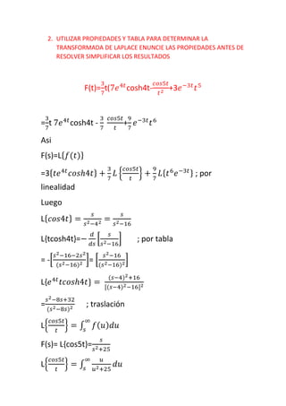 2. UTILIZAR PROPIEDADES Y TABLA PARA DETERMINAR LA
TRANSFORMADA DE LAPLACE ENUNCIE LAS PROPIEDADES ANTES DE
RESOLVER SIMPLIFICAR LOS RESULTADOS
F(t)=
3
7
t(7𝑒4𝑡
cosh4t-
𝑐𝑜𝑠5𝑡
𝑡2 +3𝑒−3𝑡
𝑡5
=
3
7
t 7𝑒4𝑡
cosh4t -
3
7
𝑐𝑜𝑠5𝑡
𝑡
+
9
7
𝑒−3𝑡
𝑡6
Asi
F(s)=L{ 𝑓(𝑡)}
=3{ 𝑡𝑒4𝑡
𝑐𝑜𝑠ℎ4𝑡} +
3
7
𝐿 {
𝑐𝑜𝑠5𝑡
𝑡
} +
9
7
𝐿{ 𝑡6
𝑒−3𝑡} ; por
linealidad
Luego
L{ 𝑐𝑜𝑠4𝑡} =
𝑠
𝑠2−42 =
𝑠
𝑠2−16
L{tcosh4t}=−
𝑑
𝑑𝑠
[
𝑠
𝑠2−16
] ; por tabla
= -[
𝑠2−16−2𝑠2
(𝑠2−16)2 ]= [
𝑠2−16
(𝑠2−16)2]
L{𝑒4𝑡
𝑡𝑐𝑜𝑠ℎ4𝑡} =
(𝑠−4)2+16
[(𝑠−4)2−16]2
=
𝑠2−8𝑠+32
(𝑠2−8𝑠)2 ; traslación
L{
𝑐𝑜𝑠5𝑡
𝑡
} = ∫ 𝑓( 𝑢) 𝑑𝑢
∞
𝑠
F(s)= L{cos5t}=
𝑠
𝑠2+25
L{
𝑐𝑜𝑠5𝑡
𝑡
} = ∫
𝑢
𝑢2+25
𝑑𝑢
∞
𝑠
 