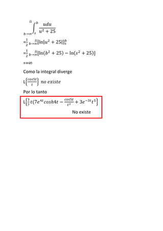 ∫
𝑢𝑑𝑢
𝑢2 + 25
𝑏
𝑠𝑏→∞
𝑙𝑖
=
1
2
[ln| 𝑢2
+ 25|] 𝑠
𝑏
𝑏→∞
𝑙𝑖
=
1
2
[ln( 𝑏2
+ 25) − ln( 𝑠2
+ 25)]𝑏→∞
𝑙𝑖
=+∞
Como la integral diverge
L{
𝑐𝑜𝑠5𝑡
𝑡
} 𝑛𝑜 𝑒𝑥𝑖𝑠𝑡𝑒
Por lo tanto
L{
3
7
𝑡(7𝑒4𝑡
𝑐𝑜𝑠ℎ4𝑡 −
𝑐𝑜𝑠5𝑡
𝑡2 + 3𝑒−3𝑡
𝑡5
}
No existe
 