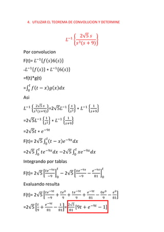 4. UTILIZAR EL TEOREMA DE CONVOLUCION Y DETERMINE
𝐿−1
{
2√5 𝑠
𝑠3(𝑠 + 9)
}
Por convolucion
F(t)= 𝐿−1{ 𝑓( 𝑠)6( 𝑠)}
= 𝐿−1{ 𝑓( 𝑠)} ∗ 𝐿−1{6( 𝑠)}
=f(t)*g(t)
=∫ 𝑓( 𝑡 − 𝑥) 𝑔( 𝑥) 𝑑𝑥
𝑡
0
Asi
𝐿−1
{
2√5 𝑠
𝑠3(𝑠+9)
}=2√5𝐿−1
{
𝑠
𝑠3} ∗ 𝐿−1
{
1
𝑠+9
}
=2√5𝐿−1
{
1
𝑠2} ∗ 𝐿−1
{
1
𝑠+9
}
=2√5𝑡 ∗ 𝑒−9𝑡
F(t)= 2√5 ∫ ( 𝑡 − 𝑥) 𝑒−9𝑥
𝑑𝑥
𝑡
0
=2√5 ∫ 𝑡𝑒−9𝑥
𝑑𝑥 −
𝑡
0
2√5 ∫ 𝑥𝑒−9𝑥
𝑑𝑥
𝑡
0
Integrando por tablas
F(t)= 2√5 [
𝑡𝑒−9𝑥
−9
]
0
𝑡
− 2√5 [
𝑥𝑒−9𝑥
−9
−
𝑒−9𝑥
81
]
0
𝑡
Evaluando resulta
F(t)= 2√5 [
𝑡𝑒−9𝑡
−9
+
𝑡𝑒0
9
+
𝑡𝑒−9𝑡
9
+
𝑒−9𝑡
81
−
0𝑒0
9
−
𝑒0
81
]
=2√5 [
𝑡
9
+
𝑒−9𝑡
81
−
1
81
]=
2√5
81
[9𝑡 + 𝑒−9𝑡
− 1]
 