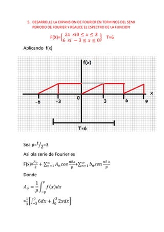 5. DESARROLLE LA EXPANSION DE FOURIER EN TERMINOS DEL SEMI
PERIODO DE FOURIER Y REALICE EL ESPECTRO DE LA FUNCION
F(X)={
2𝑥 𝑠𝑖0 ≤ 𝑥 ≤ 3
6 𝑠𝑖 − 3 ≤ 𝑥 ≤ 0
} T=6
Aplicando f(x)
Sea p= 𝑡
2⁄ =3
Asi ola serie de Fourier es
F(x)=
𝐴 𝑜
2
+ ∑ 𝐴 𝑛 𝑐𝑜𝑠
𝑛ñ𝑥
𝑝
∞
𝑛=1 +∑ 𝑏 𝑛 𝑠𝑒𝑛
𝑛ñ 𝑥
𝑝
∞
𝑛=1
Donde
𝐴 𝑜 =
1
𝑝
∫ 𝑓( 𝑥) 𝑑𝑥
𝑝
−𝑝
=
1
3
[∫ 6𝑑𝑥
0
−3
+ ∫ 2𝑥𝑑𝑥
3
0
]
 