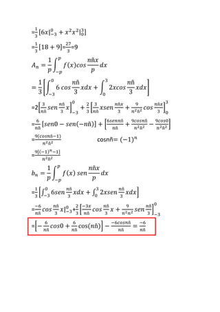 =
1
3
[6𝑥|−3
0
+ 𝑥2
𝑥2|0
3]
=
1
3
[18 + 9]=
27
3
=9
𝐴 𝑛 =
1
𝑝
∫ 𝑓( 𝑥) 𝑐𝑜𝑠
𝑛ñ𝑥
𝑝
𝑑𝑥
𝑝
−𝑝
=
1
3
[∫ 6 𝑐𝑜𝑠
𝑛ñ
3
𝑥𝑑𝑥
0
−3
+ ∫ 2𝑥𝑐𝑜𝑠
𝑛ñ
3
𝑥𝑑𝑥
3
0
]
=2[
3
𝑛ñ
𝑠𝑒𝑛
𝑛ñ
3
𝑥]
−3
0
+
2
3
[
3
𝑛ñ
𝑥𝑠𝑒𝑛
𝑛ñ𝑥
3
+
9
𝑛2ñ2 𝑐𝑜𝑠
𝑛ñ𝑥
3
]
0
3
=
6
𝑛ñ
[ 𝑠𝑒𝑛0 − 𝑠𝑒𝑛(−𝑛ñ)] + [
6𝑠𝑒𝑛𝑛ñ
𝑛ñ
+
9𝑐𝑜𝑠𝑛ñ
𝑛2ñ2 −
9𝑐𝑜𝑠0
𝑛2ñ2 ]
=
9(𝑐𝑜𝑠𝑛ñ−1)
𝑛2ñ2 cosnñ= (−1) 𝑛
=
9[(−1) 𝑛−1]
𝑛2ñ2
𝑏 𝑛 =
1
𝑝
∫ 𝑓( 𝑥) 𝑠𝑒𝑛
𝑛ñ𝑥
𝑝
𝑑𝑥
𝑝
−𝑝
=
1
3
[∫ 6𝑠𝑒𝑛
𝑛ñ
3
𝑥𝑑𝑥
0
−3
+ ∫ 2𝑥𝑠𝑒𝑛
𝑛ñ
3
𝑥𝑑𝑥
3
0
]
=
−6
𝑛ñ
𝑐𝑜𝑠
𝑛ñ
3
𝑥|−3
0
+
2
3
[
−3𝑥
𝑛ñ
𝑐𝑜𝑠
𝑛ñ
3
𝑥 +
9
𝑛2 𝑛2 𝑠𝑒𝑛
𝑛ñ
3
]
−3
0
=[−
6
𝑛ñ
𝑐𝑜𝑠0 +
6
𝑛ñ
cos(𝑛ñ)] −
−6𝑐𝑜𝑠𝑛ñ
𝑛ñ
=
−6
𝑛ñ
 