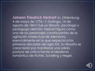 Johann Friedrich Herbart (n. Oldenburg,
4 de mayo de 1776 - f. Gotinga, 14 de
agosto de 1841) fue un filósofo, psicólogo y
pedagogo alemán. Herbart figuró como
uno de los personajes constituyentes de la
agitación intelectual de Alemania,
esencialmente en lo que respecta a las
primeras décadas del siglo XIX. Su filosofía se
caracterizó por manifestar una solida
postura de critica frente al idealismo
romántico de Fichte, Schelling y Hegel.
.
 