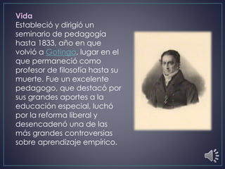 Vida
Estableció y dirigió un
seminario de pedagogía
hasta 1833, año en que
volvió a Gotinga, lugar en el
que permaneció como
profesor de filosofía hasta su
muerte. Fue un excelente
pedagogo, que destacó por
sus grandes aportes a la
educación especial, luchó
por la reforma liberal y
desencadenó una de las
más grandes controversias
sobre aprendizaje empírico.
 