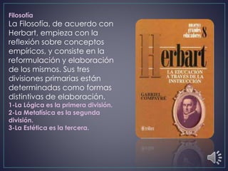 Filosofía
La Filosofía, de acuerdo con
Herbart, empieza con la
reflexión sobre conceptos
empíricos, y consiste en la
reformulación y elaboración
de los mismos. Sus tres
divisiones primarias están
determinadas como formas
distintivas de elaboración.
1-La Lógica es la primera división.
2-La Metafísica es la segunda
división.
3-La Estética es la tercera.
 
