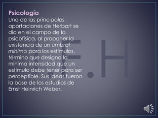 Psicología
Uno de las principales
aportaciones de Herbart se
dio en el campo de la
psicofísica, al proponer la
existencia de un umbral
mínimo para los estímulos,
término que designa la
mínima intensidad que un
estímulo debe tener para ser
perceptible. Sus ideas fueron
la base de los estudios de
Ernst Heinrich Weber.
 
