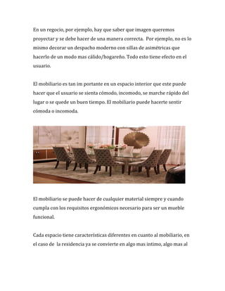 En%un%regocio,%por%ejemplo,%hay%que%saber%que%imagen%queremos%
proyectar%y%se%debe%hacer%de%una%manera%correcta.%%Por%ejemplo,%no%es%lo%
mismo%decorar%un%despacho%moderno%con%sillas%de%asimétricas%que%
hacerlo%de%un%modo%mas%cálido/hogareño.%Todo%esto%tiene%efecto%en%el%
usuario.%%
%
El%mobiliario%es%tan%im portante%en%un%espacio%interior%que%este%puede%
hacer%que%el%usuario%se%sienta%cómodo,%incomodo,%se%marche%rápido%del%
lugar%o%se%quede%un%buen%tiempo.%El%mobiliario%puede%hacerte%sentir%
cómoda%o%incomoda.%%
%
%
%
El%mobiliario%se%puede%hacer%de%cualquier%material%siempre%y%cuando%
cumpla%con%los%requisitos%ergonómicos%necesario%para%ser%un%mueble%
funcional.%%
%
Cada%espacio%tiene%características%diferentes%en%cuanto%al%mobiliario,%en%
el%caso%de%%la%residencia%ya%se%convierte%en%algo%mas%intimo,%algo%mas%al%
 