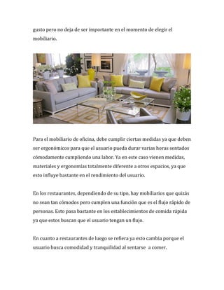 gusto%pero%no%deja%de%ser%importante%en%el%momento%de%elegir%el%
mobiliario.%%
%
%
%
Para%el%mobiliario%de%oficina,%debe%cumplir%ciertas%medidas%ya%que%deben%
ser%ergonómicos%para%que%el%usuario%pueda%durar%varias%horas%sentados%
cómodamente%cumpliendo%una%labor.%Ya%en%este%caso%vienen%medidas,%
materiales%y%ergonomías%totalmente%diferente%a%otros%espacios,%ya%que%
esto%influye%bastante%en%el%rendimiento%del%usuario.%%
%
En%los%restaurantes,%dependiendo%de%su%tipo,%hay%mobiliarios%que%quizás%
no%sean%tan%cómodos%pero%cumplen%una%función%que%es%el%flujo%rápido%de%
personas.%Esto%pasa%bastante%en%los%establecimientos%de%comida%rápida%
ya%que%estos%buscan%que%el%usuario%tengan%un%flujo.%%
%
En%cuanto%a%restaurantes%de%luego%se%refiera%ya%esto%cambia%porque%el%
usuario%busca%comodidad%y%tranquilidad%al%sentarse %a%comer.%%
%
 