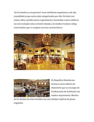 %En%los%hoteles%es%excepcional%%tener%mobiliario%ergonómico%y%de%alta%
comodidad%ya%que%estos%están%categorizados%por%ello.%Un%hotel%con%
camas,%sillas,%muebles%pocos%ergonómicos/%incomodos%o%poco%estéticos%
no%será%evaluado%como%un%hotel%cómodo%y%no%tendrá%el%mismo%rating%
como%hoteles%que%si%cumplan%con%esta%características.%
%
%
%
%
En%Republica%Dominicana%
tenemos%varios%talleres%de%
ebanistería%que%se%encargan%de%
la%fabricación%de%mobiliario%con%
madera%mayormente.%Muchos%
de%los%diseños%de%estos%muebles%son%casi%siempre%replicas%de%piezas%
originales.%
%
%
 
