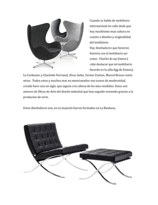 Cuando%se%habla%de%mobiliario%
internacional%no%cabe%duda%que%
hay%muchísimo%mas%cultura%en%
cuanto%a%diseños%y%originalidad%
del%mobiliario.%%
Hay%diseñadores%que%hicieron%
historia%con%el%mobiliario%asi%
como:%%Charles%&%ray%Eames%(%
cabe%destacar%que%mi%mobiliario%
favorito%es%la%silla%Egg%de%Eames),%
Le%Corbusier%y%Charlotte%Perriand,%Alvar%Aalto,%Verner%Panton,%Marcel%Breuer%entre%
otros.%%Todos%estos%y%muchos%mas%no%mencionados%son%iconos%de%modernidad,%
creado%hace%casi%un%siglo,%que%siguen%a%la%cabeza%de%los%mas%vendidos.%Estos%son%
autores%de%Obras%de%Arte%del%diseño%industial%que%han%seguido%veniendo%gracias%a%la%
producion%de%serie.%%
%
Estos%diseñadores%son,%en%su%mayoría%fueron%formados%en%La%Bauhaus.%%%
%
%
%
 