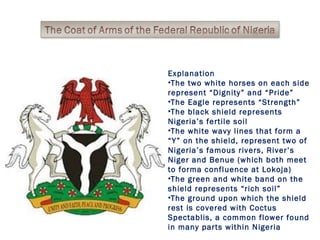 Explanation 
•The two white horses on each side 
represent “Dignity” and “Pride” 
•The Eagle represents “Strength” 
•The black shield represents 
Nigeria’s fertile soil 
•The white wavy lines that form a 
“Y” on the shield, represent two of 
Nigeria’s famous rivers, River’s 
Niger and Benue (which both meet 
to forma confluence at Lokoja) 
•The green and white band on the 
shield represents “rich soil” 
•The ground upon which the shield 
rest is covered with Coctus 
Spectablis, a common flower found 
in many parts within Nigeria 
 