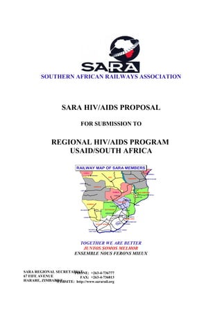 SOUTHERN AFRICAN RAILWAYS ASSOCIATION




                   SARA HIV/AIDS PROPOSAL

                              FOR SUBMISSION TO


              REGIONAL HIV/AIDS PROGRAM
                  USAID/SOUTH AFRICA

                           RAILWAY MAP OF SARA MEMBERS
                           RAILWAY MAP OF SARA MEMBERS
                                                                                                                              KENYA
                                  CONGO
                                                                                                                                 MOMBASA
                                                KINSHASA
                                                                         DRC
                                                                                                        TANZANIA               DAR-ES-SALAAM



                             LUANDA


                                                   ANGOLA

                              LOBITO
                                                                                                                MALAWI
                                                                                ZAMBIA                                 MOCAMBIQUE
                                                                                                                                  NAC ALA
                                                                                    LUSAK A
                                                                                                                   BLANTYRE

                                                                                                      HAR ARE

                                                                   VICTORIA FALLS        ZIMBABWE
                                       NAMIBIA                                                                     BEIRA
                                                                            PLUMTREE


                              WALVISB AAI                           BOTSWANA                     BEITBRIDGE
                                                        WINDHOEK
                                                                     GABORONE
                                                                                    JOHANNESBURG

                                  LÜDERITZ                                                                MAPUTO
                                                                                                   SWAZILAND
                                                                                                        RICHARDS BAY
                                                                                       LESOTHO
                                                        SOUTH AFRICA                                DURBAN




                                            SALD ANHA                                     EAST LONDON
                                            CAPE TOWN                         PORT ELIZABETH




                            TOGETHER WE ARE BETTER
                             JUNTOS SOMOS MELHOR
                          ENSEMBLE NOUS FERONS MIEUX



SARA REGIONAL SECRETARIAT
                       PHONE: +263-4-736777
67 FIFE AVENUE            FAX: +263-4-736813
HARARE, ZIMBABWE
               WEBSITE: http://www.sararail.org
 