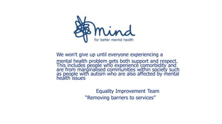 We won't give up until everyone experiencing a
mental health problem gets both support and respect.
This includes people who experience comorbidity and
are from marginalised communities within society such
as people with autism who are also affected by mental
health issues
Equality Improvement Team
“Removing barriers to services”
 