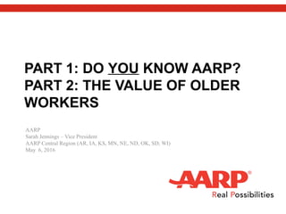 PART 1: DO YOU KNOW AARP?
PART 2: THE VALUE OF OLDER
WORKERS
AARP
Sarah Jennings – Vice President
AARP Central Region (AR, IA, KS, MN, NE, ND, OK, SD, WI)
May 6, 2016
 