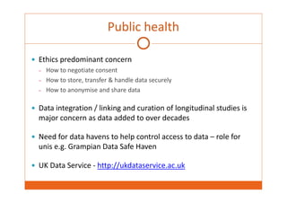 Public health 
 Ethics predominant concern 
– How to negotiate consent 
– How to store, transfer & handle data securely 
– How to anonymise and share data 
 Data integration / linking and curation of longitudinal studies is 
major concern as data added to over decades 
 Need for data havens to help control access to data – role for 
unis e.g. Grampian Data Safe Haven 
 UK Data Service ‐ http://ukdataservice.ac.uk 
 
