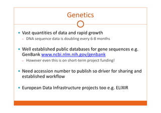 Genetics 
 Vast quantities of data and rapid growth 
– DNA sequence data is doubling every 6‐8 months 
 Well established public databases for gene sequences e.g. 
GenBank www.ncbi.nlm.nih.gov/genbank 
– However even this is on short‐term project funding! 
 Need accession number to publish so driver for sharing and 
established workflow 
 European Data Infrastructure projects too e.g. ELIXIR 
 