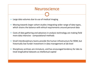 Neuroscience 
 Large data volumes due to use of medical imaging 
 Moving towards larger cohort studies integrating wider range of data types, 
which strains the balance with ethical requirements around personal data 
 Costs of data gathering and advances in analysis technology are making field 
more data intensive ‐ computational methods 
 Small interdisciplinary teams provide the human infrastructure for RDM, but 
historically low funder investment in data management at lab level 
 Disciplinary archives are immature, and has encouraged tendency for labs to 
treat longitudinal datasets as intellectual capital 
 