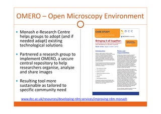 OMERO – Open Microscopy Environment 
 Monash e‐Research Centre 
helps groups to adopt (and if 
needed adapt) existing 
technological solutions 
 Partnered a research group to 
implement OMERO, a secure 
central repository to help 
researchers organise, analyze 
and share images 
 Resulting tool more 
sustainable as tailored to 
specific community need 
www.dcc.ac.uk/resources/developing‐rdm‐services/improving‐rdm‐monash 
 