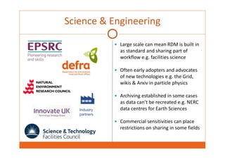Science & Engineering 
 Large scale can mean RDM is built in 
as standard and sharing part of 
workflow e.g. facilities science 
 Often early adopters and advocates 
of new technologies e.g. the Grid, 
wikis & Arxiv in particle physics 
 Archiving established in some cases 
as data can’t be recreated e.g. NERC 
data centres for Earth Sciences 
 Commercial sensitivities can place 
restrictions on sharing in some fields 
Industry 
partners 
 