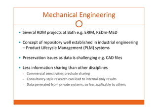 Mechanical Engineering 
 Several RDM projects at Bath e.g. ERIM, REDm‐MED 
 Concept of repository well established in industrial engineering 
– Product Lifecycle Management (PLM) systems 
 Preservation issues as data is challenging e.g. CAD files 
 Less information sharing than other disciplines 
– Commercial sensitivities preclude sharing 
– Consultancy‐style research can lead to internal‐only results 
– Data generated from private systems, so less applicable to others 
 