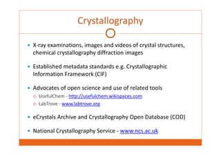 Crystallography 
 X‐ray examinations, images and videos of crystal structures, 
chemical crystallography diffraction images 
 Established metadata standards e.g. Crystallographic 
Information Framework (CIF) 
 Advocates of open science and use of related tools 
 UsefulChem ‐ http://usefulchem.wikispaces.com 
 LabTrove ‐ www.labtrove.org 
 eCrystals Archive and Crystallography Open Database (COD) 
 National Crystallography Service ‐ www.ncs.ac.uk 
 