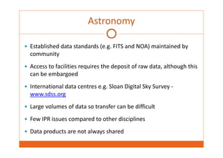 Astronomy 
 Established data standards (e.g. FITS and NOA) maintained by 
community 
 Access to facilities requires the deposit of raw data, although this 
can be embargoed 
 International data centres e.g. Sloan Digital Sky Survey ‐ 
www.sdss.org 
 Large volumes of data so transfer can be difficult 
 Few IPR issues compared to other disciplines 
 Data products are not always shared 
 