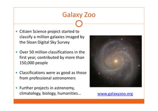 Galaxy Zoo 
 Citizen Science project started to 
classify a million galaxies imaged by 
the Sloan Digital Sky Survey 
 Over 50 million classifications in the 
first year, contributed by more than 
150,000 people 
 Classifications were as good as those 
from professional astronomers 
 Further projects in astronomy, 
climatology, biology, humanities… www.galaxyzoo.org 
 
