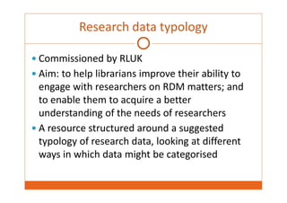 Research data typology 
 Commissioned by RLUK 
 Aim: to help librarians improve their ability to 
engage with researchers on RDM matters; and 
to enable them to acquire a better 
understanding of the needs of researchers 
 A resource structured around a suggested 
typology of research data, looking at different 
ways in which data might be categorised 
 