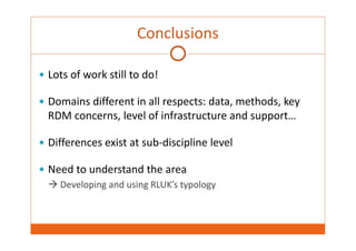 Conclusions 
 Lots of work still to do! 
 Domains different in all respects: data, methods, key 
RDM concerns, level of infrastructure and support… 
 Differences exist at sub‐discipline level 
 Need to understand the area 
 Developing and using RLUK’s typology 
 
