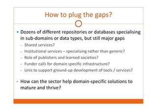 How to plug the gaps? 
 Dozens of different repositories or databases specialising 
in sub‐domains or data types, but still major gaps 
– Shared services? 
– Institutional services – specialising rather than generic? 
– Role of publishers and learned societies? 
– Funder calls for domain specific infrastructure? 
– Unis to support ground‐up development of tools / services? 
• How can the sector help domain‐specific solutions to 
mature and thrive? 
