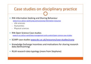 Case studies on disciplinary practice 
 RIN Information Seeking and Sharing Behaviour 
www.rin.ac.uk/our‐work/using‐and‐accessing‐information‐resources 
– Life sciences 
– Humanities 
– Physical sciences 
 RIN Open Science Case studies 
www.rin.ac.uk/our‐work/data‐management‐and‐curation/open‐science‐case‐studies 
 SCARP case studies www.dcc.ac.uk/resources/case‐studies/scarp 
 Knowledge Exchange Incentives and motivations for sharing research 
data (forthcoming) 
 RLUK research data typology (more from Stephane) 
 