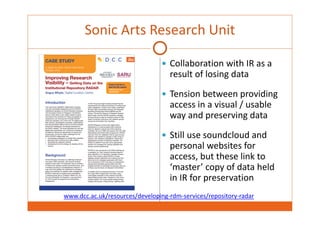 Sonic Arts Research Unit 
 Collaboration with IR as a 
result of losing data 
 Tension between providing 
access in a visual / usable 
way and preserving data 
 Still use soundcloud and 
personal websites for 
access, but these link to 
‘master’ copy of data held 
in IR for preservation 
www.dcc.ac.uk/resources/developing‐rdm‐services/repository‐radar 
 