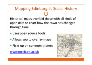 Mapping Edinburgh’s Social History 
Historical maps overlaid these with all kinds of 
open data to chart how the town has changed 
through time 
 Uses open source tools 
 Allows you to overlay maps 
 Picks up on common themes 
www.mesh.ed.ac.uk 
 