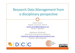 Research Data Management from 
a disciplinary perspective 
S a rah Jones 
D i g i tal Curat i o n Cent re 
s a rah .jones@glasgow. a c . u k 
Twi t ter : @sjDCC 
S téphane Goldste i n 
Research I n format i o n Netwo r k 
s tephane.go l d stein@re s e a rc h i nfonet . o rg 
Twi t ter : @stephgold7 
 