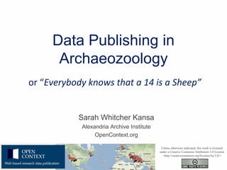 Data Publishing in
      Archaeozoology
or “Everybody knows that a 14 is a Sheep”


           Sarah Whitcher Kansa
            Alexandria Archive Institute
                 OpenContext.org

                                            Unless otherwise indicated, this work is licensed
                                           under a Creative Commons Attribution 3.0 License
                                             <http://creativecommons.org/licenses/by/3.0/>
 