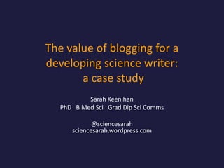The value of blogging for a
developing science writer:
a case study
Sarah Keenihan
PhD B Med Sci Grad Dip Sci Comms
@sciencesarah
sciencesarah.wordpress.com

 