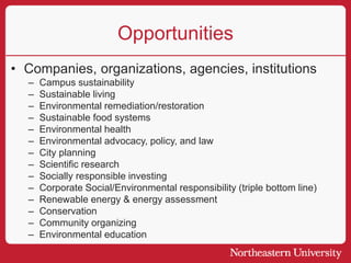 Opportunities
• Companies, organizations, agencies, institutions
– Campus sustainability
– Sustainable living
– Environmental remediation/restoration
– Sustainable food systems
– Environmental health
– Environmental advocacy, policy, and law
– City planning
– Scientific research
– Socially responsible investing
– Corporate Social/Environmental responsibility (triple bottom line)
– Renewable energy & energy assessment
– Conservation
– Community organizing
– Environmental education
 
