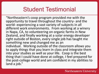 Student Testimonial
“Northeastern’s coop program provided me with the
opportunity to travel throughout the country- and the
world- experiencing a vast variety of subjects in all
different work environments. From working at a winery
in Napa, CA, to volunteering on organic farms in New
Zealand, and finally working at a solar energy developer
right outside of Boston, every single job has taught me
something new and changed me as an
individual. Working outside of the classroom allows you
to apply things that you learn in class and integrate them
into your studies as well as your life. Coop is the best
thing that I could have done at college, I feel prepared for
the post-college world and am confident in my abilities to
land a job.”
 
