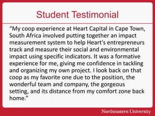 Student Testimonial
“My coop experience at Heart Capital in Cape Town,
South Africa involved putting together an impact
measurement system to help Heart's entrepreneurs
track and measure their social and environmental
impact using specific indicators. It was a formative
experience for me, giving me confidence in tackling
and organizing my own project. I look back on that
coop as my favorite one due to the position, the
wonderful team and company, the gorgeous
setting, and its distance from my comfort zone back
home.”
 