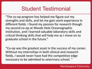 Student Testimonial
"The co-op program has helped me figure out my
strengths and skills, and let me gain work experience in
different fields. I found my passion for research though
my second co-op at Woods Hole Oceanographic
Institution, and I learned valuable laboratory skills and
critical thinking skills that will help me as I move on to
graduate school in the future.“
“Co-op was the greatest asset in the success of my career.
Without my internships in both clinical and research
fields, I would never have had the competitive edge
necessary to be admitted to veterinary school. “
 