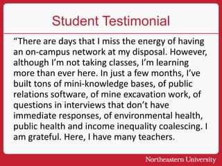 Student Testimonial
“There are days that I miss the energy of having
an on-campus network at my disposal. However,
although I’m not taking classes, I’m learning
more than ever here. In just a few months, I’ve
built tons of mini-knowledge bases, of public
relations software, of mine excavation work, of
questions in interviews that don’t have
immediate responses, of environmental health,
public health and income inequality coalescing. I
am grateful. Here, I have many teachers.
 
