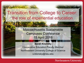 Sarah Klionsky
Cooperative Education Faculty Member
Northeastern University College of Science
s.klionsky@neu.edu
Transition from College to Career:
the role of experiential education
Massachusetts Sustainable
Campuses Conference
15 April 2016
 