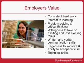 Employers Value
• Consistent hard work
• Interest in learning
• Problem solving &
critical thinking
• Willingness to take on
exciting and less exciting
tasks
• Written and verbal
communication skills
• Eagerness to improve &
ability to accept criticism
• Technical skills
 