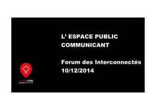L’ ESPACE PUBLIC
COMMUNICANT
Forum des Interconnectés
10/12/2014
 