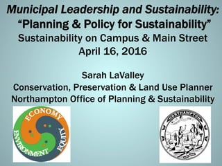Municipal Leadership and Sustainability:
“Planning & Policy for Sustainability”
Sustainability on Campus & Main Street
April 16, 2016
Sarah LaValley
Conservation, Preservation & Land Use Planner
Northampton Office of Planning & Sustainability
 